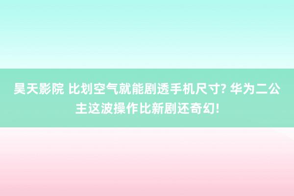 昊天影院 比划空气就能剧透手机尺寸? 华为二公主这波操作比新剧还奇幻!