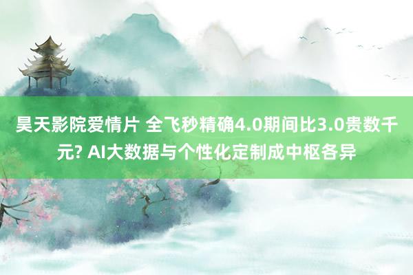 昊天影院爱情片 全飞秒精确4.0期间比3.0贵数千元? AI大数据与个性化定制成中枢各异