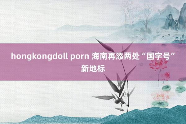 hongkongdoll porn 海南再添两处“国字号”新地标