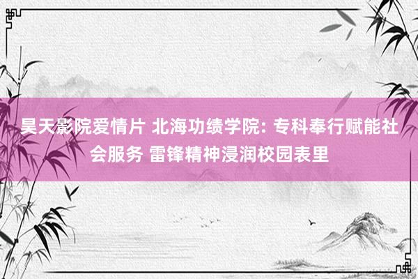 昊天影院爱情片 北海功绩学院: 专科奉行赋能社会服务 雷锋精神浸润校园表里