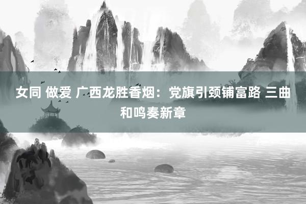 女同 做爱 广西龙胜香烟：党旗引颈铺富路 三曲和鸣奏新章