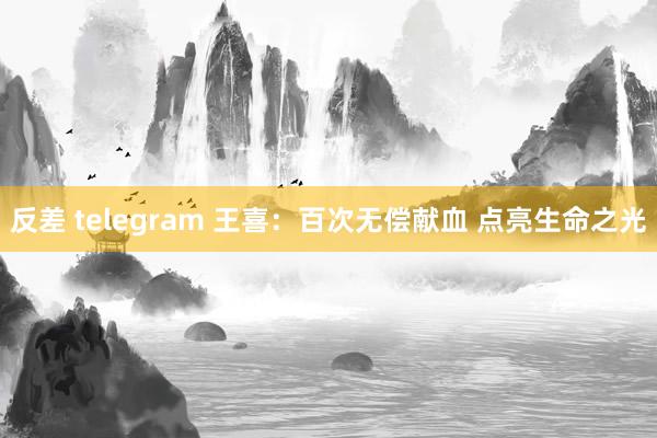 反差 telegram 王喜：百次无偿献血 点亮生命之光