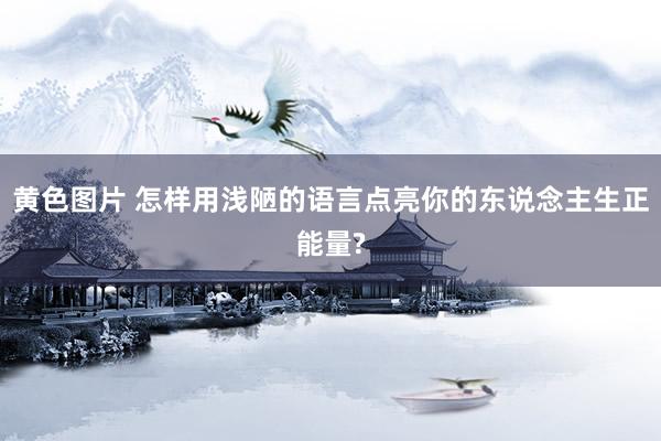 黄色图片 怎样用浅陋的语言点亮你的东说念主生正能量?