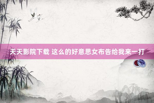 天天影院下载 这么的好意思女布告给我来一打