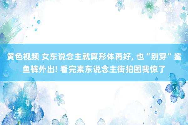 黄色视频 女东说念主就算形体再好， 也“别穿”鲨鱼裤外出! 看完素东说念主街拍图我惊了