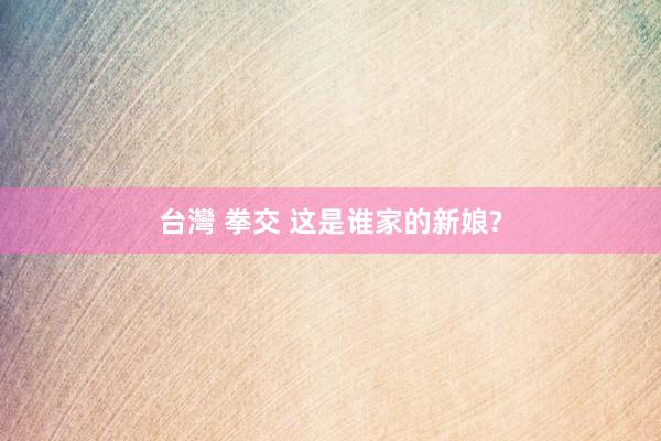 台灣 拳交 这是谁家的新娘?
