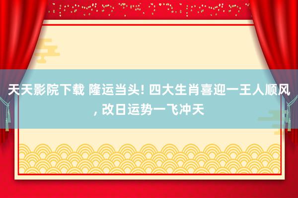 天天影院下载 隆运当头! 四大生肖喜迎一王人顺风， 改日运势一飞冲天