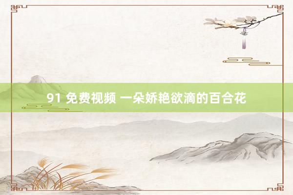 91 免费视频 一朵娇艳欲滴的百合花