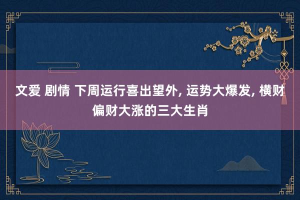 文爱 剧情 下周运行喜出望外， 运势大爆发， 横财偏财大涨的三大生肖