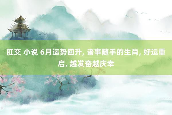 肛交 小说 6月运势回升， 诸事随手的生肖， 好运重启， 越发奋越庆幸