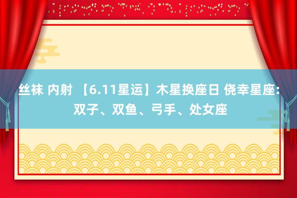 丝袜 内射 【6.11星运】木星换座日 侥幸星座: 双子、双鱼、弓手、处女座