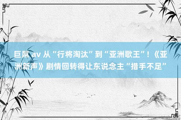 巨屌 av 从“行将淘汰”到“亚洲歌王”! 《亚洲新声》剧情回转得让东说念主“措手不足”
