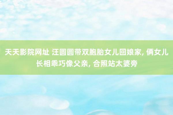 天天影院网址 汪圆圆带双胞胎女儿回娘家， 俩女儿长相乖巧像父亲， 合照站太婆旁