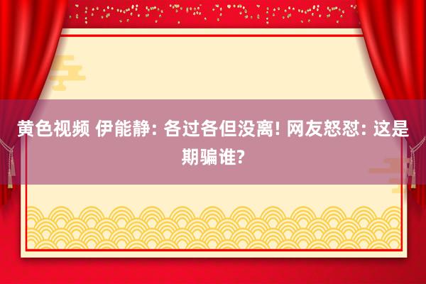 黄色视频 伊能静: 各过各但没离! 网友怒怼: 这是期骗谁?