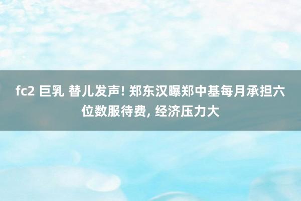 fc2 巨乳 替儿发声! 郑东汉曝郑中基每月承担六位数服待费， 经济压力大