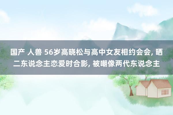 国产 人兽 56岁高晓松与高中女友相约会会， 晒二东说念主恋爱时合影， 被嘲像两代东说念主
