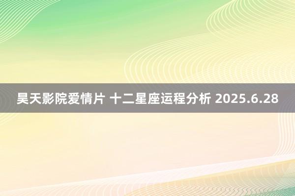 昊天影院爱情片 十二星座运程分析 2025.6.28