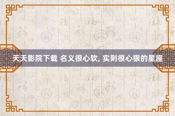 天天影院下载 名义很心软， 实则很心狠的星座