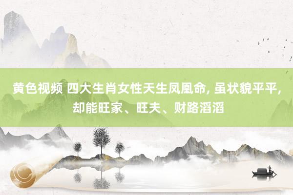 黄色视频 四大生肖女性天生凤凰命， 虽状貌平平， 却能旺家、旺夫、财路滔滔