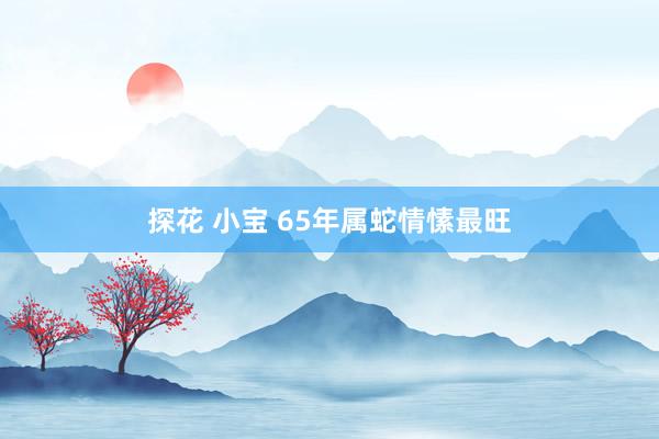 探花 小宝 65年属蛇情愫最旺